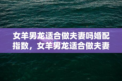 女羊男龙适合做夫妻吗婚配指数，女羊男龙适合做夫妻吗