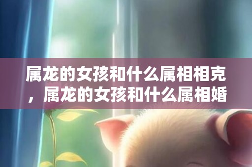属龙的女孩和什么属相相克，属龙的女孩和什么属相婚配最好