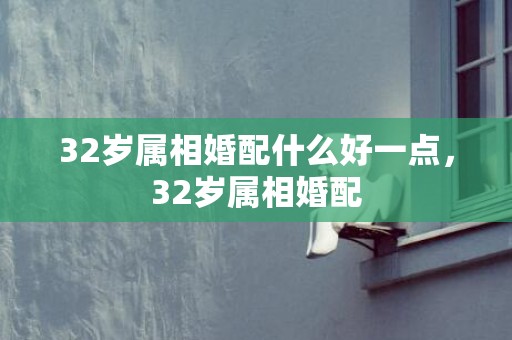 32岁属相婚配什么好一点，32岁属相婚配