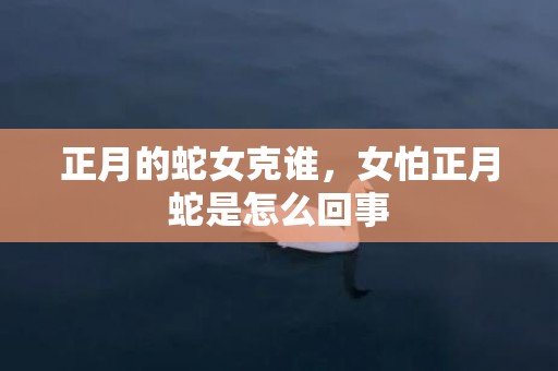 正月的蛇女克谁，女怕正月蛇是怎么回事