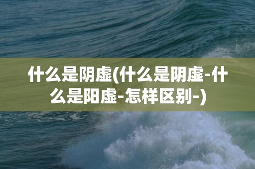 什么是阴虚(什么是阴虚-什么是阳虚-怎样区别-)