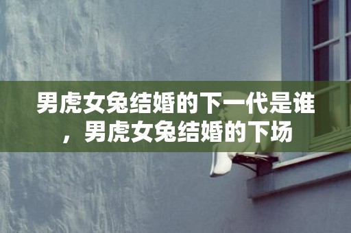 男虎女兔结婚的下一代是谁，男虎女兔结婚的下场