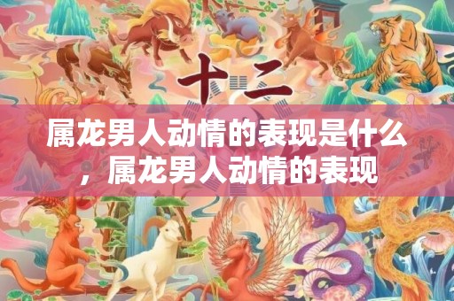 属龙男人动情的表现是什么，属龙男人动情的表现