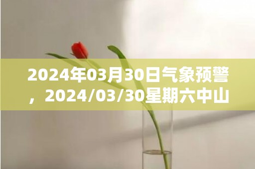 2024年03月30日气象预警，2024/03/30星期六中山天气预报 大部中雨转阴