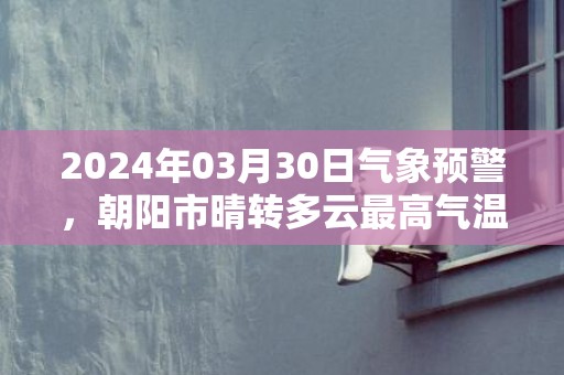 2024年03月30日气象预警，朝阳市晴转多云最高气温13度