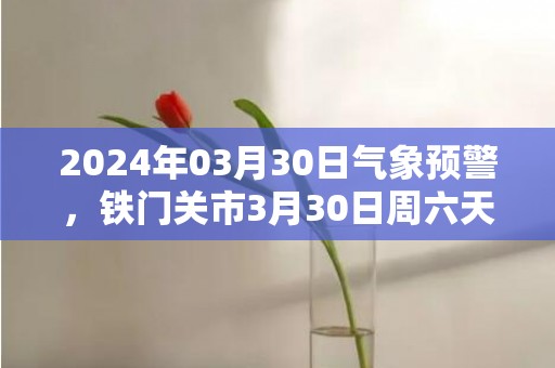 2024年03月30日气象预警，铁门关市3月30日周六天气预报 大部晴转多云