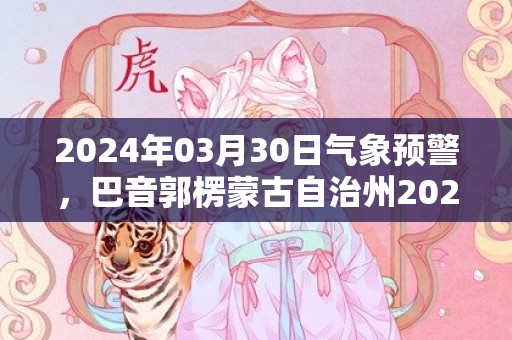 2024年03月30日气象预警，巴音郭楞蒙古自治州2024/03/30周六天气预报 大部晴转多云