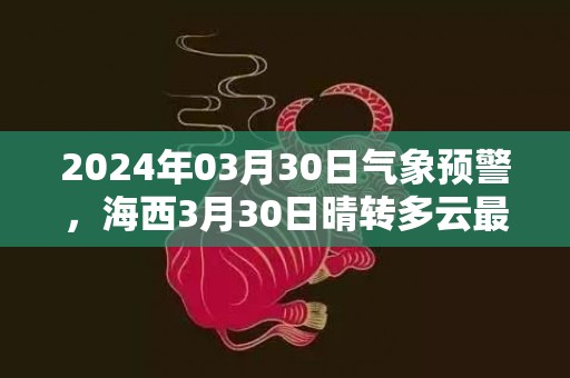 2024年03月30日气象预警，海西3月30日晴转多云最高气温18度