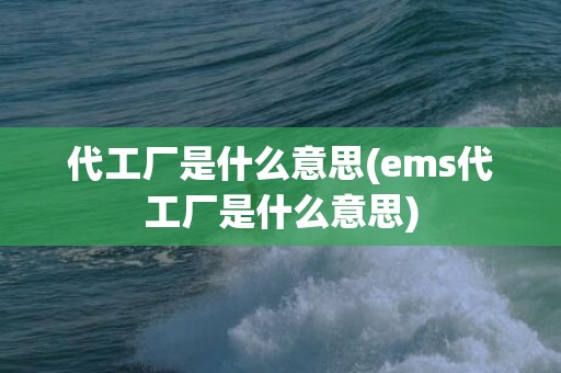 代工厂是什么意思(ems代工厂是什么意思)
