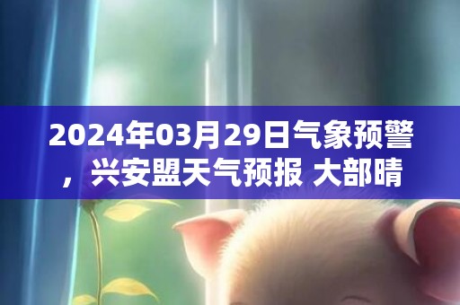 2024年03月29日气象预警，兴安盟天气预报 大部晴