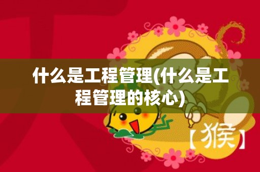 什么是工程管理(什么是工程管理的核心)