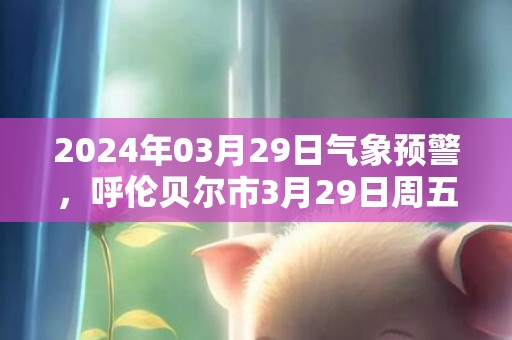 2024年03月29日气象预警，呼伦贝尔市3月29日周五天气预报 大部小雪转晴