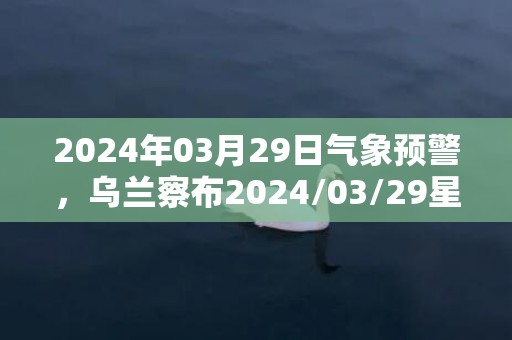 2024年03月29日气象预警，乌兰察布2024/03/29星期五多云转晴最高气温13℃