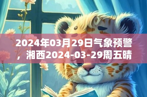 2024年03月29日气象预警，湘西2024-03-29周五晴转多云最高气温27℃
