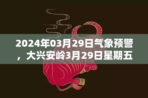 2024年03月29日气象预警，大兴安岭3月29日星期五多云最高温度6℃