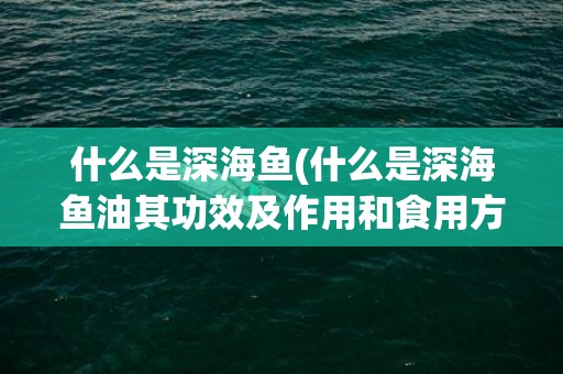 什么是深海鱼(什么是深海鱼油其功效及作用和食用方法)