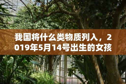 我国将什么类物质列入，2019年5月14号出生的女孩起什么名字好听，五行属什么