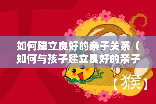 如何建立良好的亲子关系（如何与孩子建立良好的亲子关系）