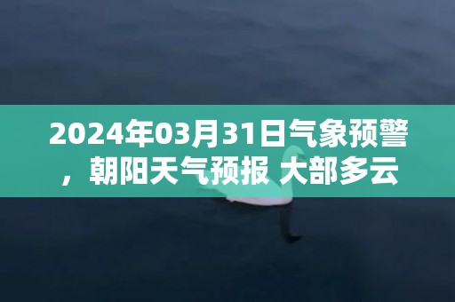 2024年03月31日气象预警，朝阳天气预报 大部多云