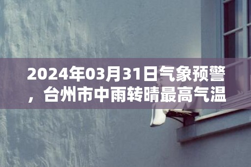 2024年03月31日气象预警，台州市中雨转晴最高气温23℃