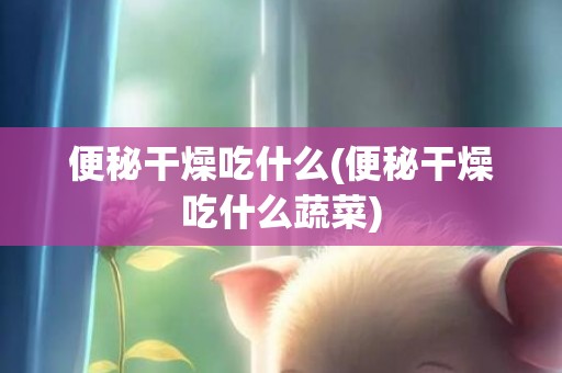 便秘干燥吃什么(便秘干燥吃什么蔬菜)