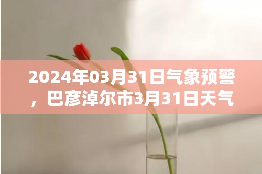 2024年03月31日气象预警，巴彦淖尔市3月31日天气预报 大部晴