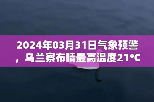 2024年03月31日气象预警，乌兰察布晴最高温度21℃