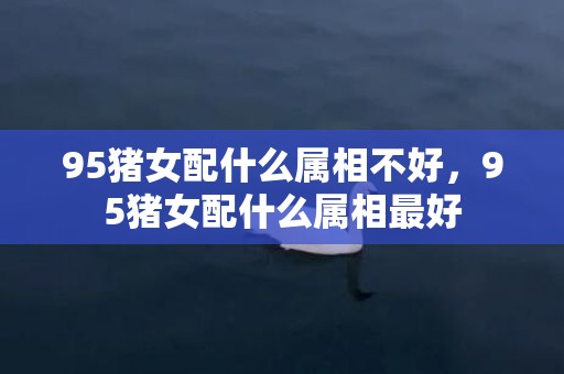 95猪女配什么属相不好，95猪女配什么属相最好