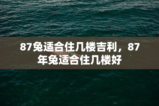 87兔适合住几楼吉利，87年兔适合住几楼好