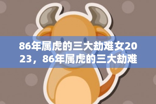 86年属虎的三大劫难女2023，86年属虎的三大劫难女