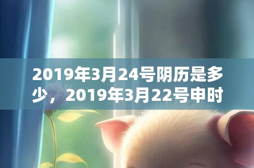 2019年3月24号阴历是多少，2019年3月22号申时出生的男孩应该起什么样的名字