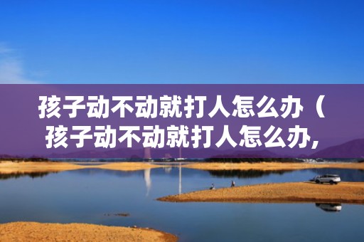 孩子动不动就打人怎么办（孩子动不动就打人怎么办,打完人就认错）
