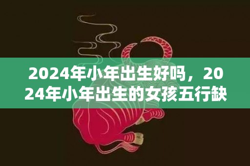 2024年小年出生好吗，2024年小年出生的女孩五行缺火起名字大全