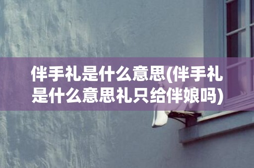 伴手礼是什么意思(伴手礼是什么意思礼只给伴娘吗)