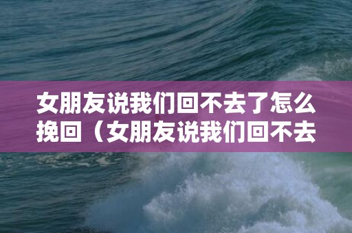 女朋友说我们回不去了怎么挽回（女朋友说我们回不去了什么意思）