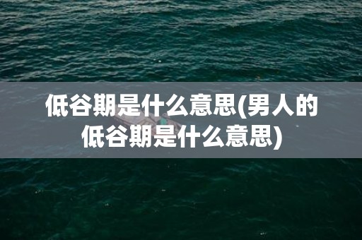 低谷期是什么意思(男人的低谷期是什么意思)