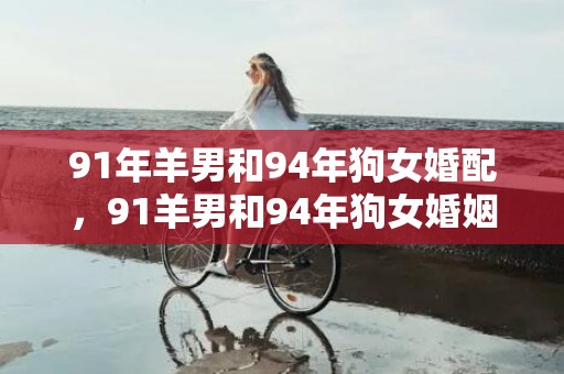 91年羊男和94年狗女婚配，91羊男和94年狗女婚姻状况