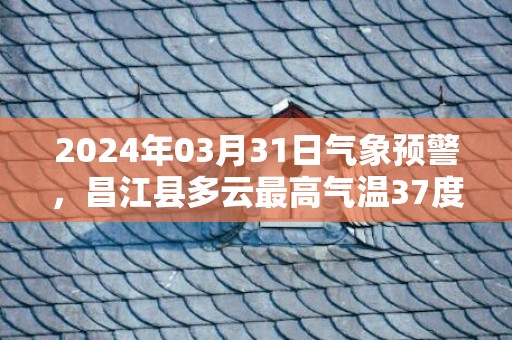 2024年03月31日气象预警，昌江县多云最高气温37度
