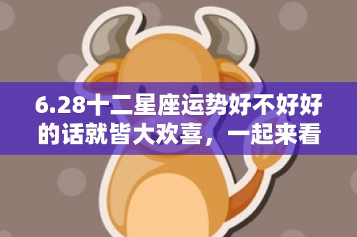 6.28十二星座运势好不好好的话就皆大欢喜，一起来看看