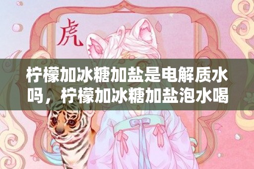 柠檬加冰糖加盐是电解质水吗，柠檬加冰糖加盐泡水喝的功效