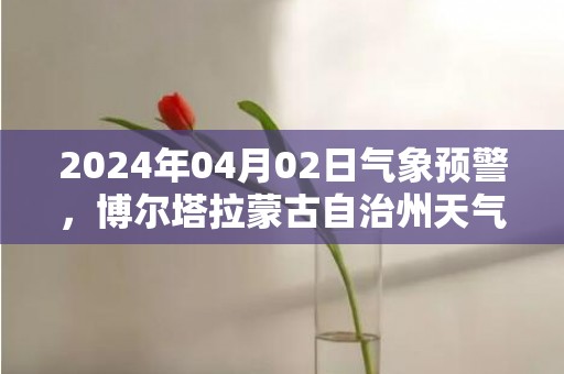 2024年04月02日气象预警，博尔塔拉蒙古自治州天气预报 大部晴