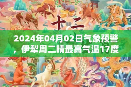 2024年04月02日气象预警，伊犁周二晴最高气温17度