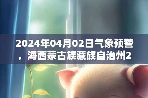 2024年04月02日气象预警，海西蒙古族藏族自治州2024-04-02周二天气预报 大部多云
