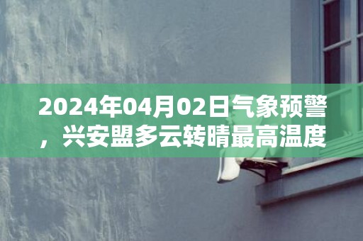 2024年04月02日气象预警，兴安盟多云转晴最高温度15℃