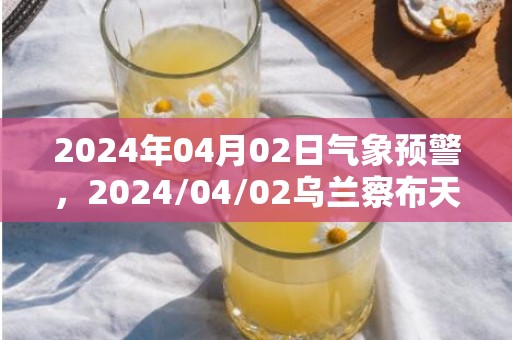 2024年04月02日气象预警，2024/04/02乌兰察布天气预报 大部多云