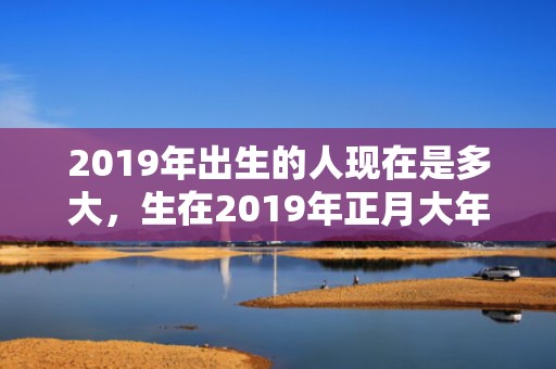 2019年出生的人现在是多大，生在2019年正月大年初八的男孩五行缺木起好名字！