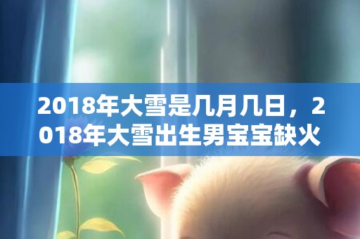 2018年大雪是几月几日，2018年大雪出生男宝宝缺火起名大全，宝宝的五行是缺火吗？