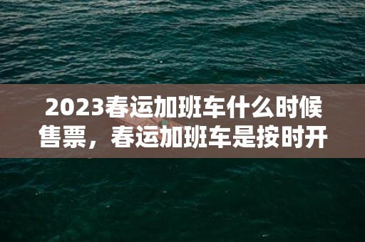 2023春运加班车什么时候售票，春运加班车是按时开车的吗
