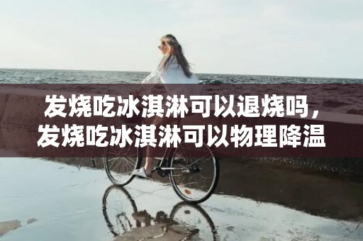 发烧吃冰淇淋可以退烧吗，发烧吃冰淇淋可以物理降温吗