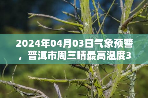 2024年04月03日气象预警，普洱市周三晴最高温度33℃